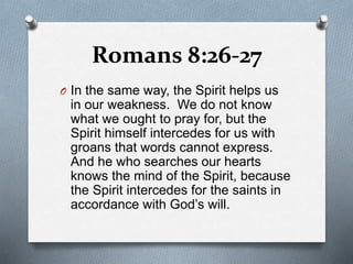 Romans 8:26-27
O In the same way, the Spirit helps us
in our weakness. We do not know
what we ought to pray for, but the
Spirit himself intercedes for us with
groans that words cannot express.
And he who searches our hearts
knows the mind of the Spirit, because
the Spirit intercedes for the saints in
accordance with God’s will.
 