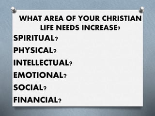WHAT AREA OF YOUR CHRISTIAN
LIFE NEEDS INCREASE?
SPIRITUAL?
PHYSICAL?
INTELLECTUAL?
EMOTIONAL?
SOCIAL?
FINANCIAL?
 
