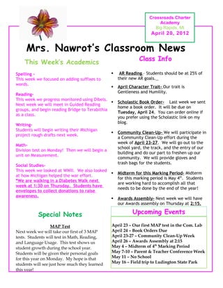 Crossroads Charter
                                                                         Academy
                                                                       Big Rapids, MI
                                                                     April 20, 2012


     Mrs. Nawrot’s Classroom News
                                                               Class Info
    This Week’s Academics
Spelling -                                          AR Reading – Students should be at 25% of
This week we focused on adding suffixes to          their new AR goals.
words.
                                                   April Character Trait- Our trait is
                                                    Gentleness and Humility.
Reading-
This week we progress monitored using Dibels.
                                                   Scholastic Book Order- Last week we sent
Next week we will meet in Guided Reading
                                                    home a book order. It will be due on
groups, and begin reading Bridge to Terabithia
                                                    Tuesday, April 24. You can order online if
as a class.
                                                    you prefer using the Scholastic link on my
                                                    blog.
Writing-
Students will begin writing their Michigan
                                                   Community Clean-Up- We will participate in
project rough drafts next week.
                                                    a Community Clean-Up effort during the
                                                    week of April 23-27. We will go out to the
Math-
                                                    school yard, the track, and the entry of our
Division test on Monday! Then we will begin a
                                                    building and do our part to freshen up our
unit on Measurement.
                                                    community. We will provide gloves and
                                                    trash bags for the students.
Social Studies-
This week we looked at WWII. We also looked
                                                   Midterm for this Marking Period- Midterm
at how Michigan helped the war effort.
                                                    for this marking period is May 4th. Students
*We are walking in a Diabetes Walk next
                                                    are working hard to accomplish all that
week at 1:30 on Thursday. Students have
                                                    needs to be done by the end of the year!
envelopes to collect donations to raise
awareness.
                                                   Awards Assembly- Next week we will have
                                                    our Awards assembly on Thursday at 2:15.

           Special Notes                                   Upcoming Events

                   MAP Test                     April 23 – Our first MAP test in the Com. Lab
Next week we will take our first of 3 MAP       April 24 – Book Orders Due
tests. Students will test in Math, Reading,     April 23-27 – Community Clean-Up Week
and Language Usage. This test shows us          April 26 – Awards Assembly at 2:15
student growth during the school year.          May 4 – Midterm of 4th Marking Period
Students will be given their personal goals     May 7-10 – Parent & Teacher Conference Week
for this year on Monday. My hope is that        May 11 – No School
                                                May 16 – Field trip to Ludington State Park
students will see just how much they learned
this year!
 