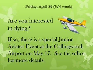 Friday, April 20 (5/4 week)


Are you interested
in flying?
If so, there is a special Junior
Aviator Event at the Collingwood
Airport on May 17. See the office
for more details.
 
