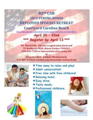 !
                             82nd!CAB!
                   2012!STRONG!BONDS!
        DEPLOYED!SPOUSES!RETREAT!
          Courtyard!Carolina!Beach!
    http://www.marriott.com/hotels/travel/ilmcb3courtyard3carolina3beach/8

                  April 20 – 22nd
            *** Register by April 13 ***
                                      !
       TO!!REGISTER:!!Fill!out!a!registration!form!and!
         TF!Wolfpack!FRSA:!Karen!Foshee!TODAY!!!
        910O643O7594!or!karen.foshee@us.army.mil!
                             or!
            Brigade!FRSA:!!Carleen!Meckenstock!
    910O907O2170!or!carleen.j.meckenstock.civ@mail.mil!

                       ♥ Time away to relax and play!
                       ♥ Adult conversation!
                       ♥ Free time with free childcare!
                       ♥ Relaxing hotel.
                       ♥ Easy drive.
                       ♥ Tasty meals.
                       ♥ Professional childcare.
 