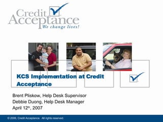 Brent Pliskow, Help Desk Supervisor Debbie Duong, Help Desk Manager April 12 th , 2007 KCS Implementation at Credit Acceptance 