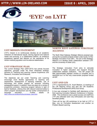 ‘EYE’ on LYIT




                                                                     NORTH WEST GATEWAY STRATEGIC
LYIT MISSION STATEMENT                                               ALLIANCE
LYIT’s mission is to continuously develop as an academic
institution of international repute, serving regional and national   The North West Gateway Strategic Alliance proposal was
needs and pursuing, in a collaborative fashion, an ambitious         among the successful projects funded under Cycle 2 of the
progressive agenda that delivers on the aspirations of its           Strategic Innovation Fund (SIF). The aim of this Strategic
vibrant institute population and its external stakeholders.          Alliance is to develop closer collaboration between LYIT
                                                                     and the University of Ulster (UU).

LYIT STRATEGIC PLAN
The current Strategic Plan (2007-2013) has activity focused          The Strategic Innovation Fund aims to stimulate
objectives, grouped under the three interlinked strategic            innovation in higher education and research through
domains of; Teaching and Learning; Learner Experience; and           collaboration between institutions. This SIF project will
Research, Innovation and Enterprise.                                 take approximately eighteen months to complete and is
                                                                     significant as it is the only cross-border proposal funded
The objectives set out under Teaching and Learning                   via SIF.
encourage more flexible approaches to teaching and
assessment, development of teaching materials, use of
technology and further support for lecturers including               LYIT AND LIN
pedagogical support. In addition, there are plans for a review of    LYIT is represented by Dr. Averil Meehan, at meetings of
programme provision, improving program delivery in light of          the LIN Steering Group and also the LIN Academic
learner feedback, utilising links with relevant external bodies to   Professional Development (APD) Sub Group.
inform program development and the further enhancement of            A bus was arranged to facilitate staff attendance at the
language      education.               Further      details     at   first Learning Innovation Network Conference in October,
http://www.lyit.ie/about%20us/strategic_plan.html
                                                                     2008. This conference was a great success and staff from
                                                                     LYIT who attended were very enthusiastic and said they
                                                                     benefited greatly.
                                                                     There will be two LIN workshops to be held at LYIT in
                                                                     May, one on Formative Assessment and another on
                                                                     Problem Based Learning.




                                                                                                                          Page 3
 