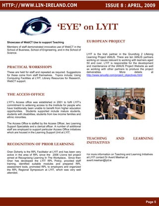 ‘EYE’ on LYIT
Showcase of WebCT Use to support Teaching                            EUROPEAN PROJECT
Members of staff demonstrated innovative use of WebCT in the
School of Business, School of Engineering, and in the School of
Science.                                                             LYIT is the Irish partner in the Grundtvig 2 Lifelong
                                                                     Learning Project IANUS. There are ten IANUS partners
                                                                     working on issues relevant to working with learners aged
                                                                     50 and over. LYIT is responsible for the development
PRACTICAL WORKSHOPS                                                  and maintenance of the IANUS Project Website as well
                                                                     as working with other partners to produce the project
These are held for staff and repeated as required. Suggestions       deliverables.               More        details        at
for these come from staff themselves. Topics include; Using          http://www.ianusllp.com/project_objectives.html
Computing Facilities at LYIT, Library Resources for Research,
WebCT support.




THE ACCESS OFFICE

LYIT’s Access office was established in 2001 to fulfil LYIT’s
commitment to widening access to the Institute for people who
have traditionally been unable to benefit from higher education
opportunities. Students supported include mature students,
students with disabilities, students from low income families and
ethnic minorities.

The Access Office is staffed by the Access Officer, two Learning
Support Specialists and a clerical officer. A number of additional
staff are employed to support particular Access Office initiatives
which are housed in the Learning Support Unit at LYIT.

                                                                     TEACHING                 AND            LEARNING
RECOGNITION OF PRIOR LEARNING                                        INITIATIVES

Oran Doherty is the RPL Facilitator at LYIT and has been very
active in the area of RPL since the 2006 Líonra led project          For more information on Teaching and Learning Initiatives
aimed at Recognising Learning In The Workplace. Since then           at LYIT contact Dr Averil Meehan at
Oran has developed the LYIT RPL Policy, provided staff               averil.meehan@lyit.ie
training, identified suitable modules and prepared RPL
assessment tools, promoted RPL to employers and organized
the RPL Regional Symposium at LYIT, which was very well
attended.




                                                                                                                        Page 5
 