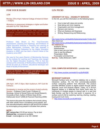 FOR YOUR DIARY                                                LIN PICKS
LIN
                                                              UNIVERSITY OF HULL – DISABILITY SERVICES
Monday 27th of April, National College of Ireland (9:30am     In this link, you will find information on the following topics:
– 4:30pm)
                                                                  •   How to deal with stess and anxiety
Workshop on assessment strategies in higher and further           •   Note taking and mind mapping
education by Prof. Sally Brown                                    •   Organisation and time management
                                                                  •   Revision and memory
This will be a practical and interactive                          •   What are Dyslexia and Dyspraxia
workshop targeted at teaching and learning
                                                                  •   Writing, Researching and Referencing
support practitioners in the third level
sector
                                                              W:
                                                              http://www.hull.ac.uk/disability/dyslexia/semester1/index.html
                                                              Also check out;
Professor Sally Brown is Pro Vice-Chancellor
                                                              http://www.hull.ac.uk/disability/dyslexia/semester2/index.html
(Assessment, Learning and Teaching) and Professor of
                                                              for material on;
Higher Education Diversity in Teaching and Learning at
                                                                 Academic Writing
Leeds Metropolitan University. She was awarded a
                                                                 Assertiveness
National Teaching Fellowship by the Higher Education
                                                                 How to best use your brain
Academy in 2008, and has been a Senior Fellow of the
                                                                 How to use the software
Academy since 2007,
                                                                 Presentation Skills
                                                                 Punctuation and Grammar
She was for five years Director of Membership Services        Sent by : Cathy McGovern, GMIT
for the Institute for Learning and Teaching (now merged
into the Higher Education Academy). Prior to that she
worked at the University of Northumbria at Newcastle for
almost 20 years as a lecturer, educational developer and
Head of Quality Enhancement.
                                                              COOL COMPUTER INTERFACES – youtube video
Places are limited. To reserve your place on this
workshop, please contact LIN@gmit.ie                          W: http://www.youtube.com/watch?v=gJSctPs9ZIE


                                                              MICROSOFT SURFACE
OTHER                                                         Microsoft Surface turns an ordinary tabletop into a vibrant,
                                                              interactive surface. It's the first commercially-available
20th April – WIT (7:30pm, Main Auditorium, WIT Cork Rd        surface computing platform from Microsoft. The product
Campus)                                                       provides effortless access to digital content through natural
                                                              gestures, touch and physical objects. Today, it's a 30-inch
Socialisation in reverse and the erosion of adult authority   diagonal display in a table-like form factor that's easy for
Speaker : Professor Frank Furedi, Professor of                individuals or multiple people to interact with in a way that
Sociology, School of Social Policy and Social Research,       feels familiar, just like in the real world. In essence, it's a
University of Kent. Author of Where Have All the              surface come to life for exploring, learning, sharing, creating,
Intellectuals Gone? (2006) & Paranoid Parenting (2008)        buying and much more.
                                                              W: http://www.microsoft.com/SURFACE/
This lecture discusses the problems that schools (along
with other adults) have in socialising young people, and
how educators/experts attempt to get around the problem
by encouraging young people to socialise their parents.

NOTE :
WIT Lecture fee: €10.00 per lecture. Pay at door
Reduced fee: concessions available
E-mail : mobrien@wit.ie or tel. 051 302040




.                                                                                                                         Page 6
 