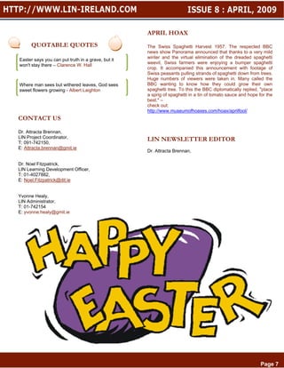 APRIL HOAX                                       Page 6

      QUOTABLE QUOTES                              The Swiss Spaghetti Harvest 1957: The respected BBC
                                                   news show Panorama announced that thanks to a very mild
                                                   winter and the virtual elimination of the dreaded spaghetti
Easter says you can put truth in a grave, but it
                                                   weevil, Swiss farmers were enjoying a bumper spaghetti
won't stay there – Clarence W. Hall
                                                   crop. It accompanied this announcement with footage of
                                                   Swiss peasants pulling strands of spaghetti down from trees.
                                                   Huge numbers of viewers were taken in. Many called the
Where man sees but withered leaves, God sees       BBC wanting to know how they could grow their own
sweet flowers growing - Albert Laighton            spaghetti tree. To this the BBC diplomatically replied, "place
                                                   a sprig of spaghetti in a tin of tomato sauce and hope for the
                                                   best." –
                                                   check out:
                                                   http://www.museumofhoaxes.com/hoax/aprilfool/
CONTACT US

Dr. Attracta Brennan,
LIN Project Coordinator,                           LIN NEWSLETTER EDITOR
T: 091-742150,
E: Attracta.brennan@gmit.ie
                                                   Dr. Attracta Brennan,

Dr. Noel Fitzpatrick,
LIN Learning Development Officer,
T: 01-4027882,
E: Noel.Fitzpatrick@dit.ie


Yvonne Healy,
LIN Administrator,
T: 01-742154                                                                                        Page 7
E: yvonne.healy@gmit.ie




                                                                                                           Page 7
 