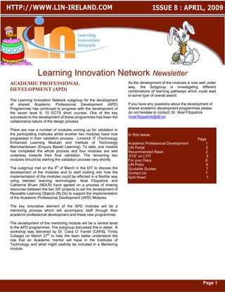 Learning Innovation Network Newsletter
ACADEMIC PROFESSIONAL                                               As the development of the modules is now well under
                                                                    way, the Subgroup is investigating different
DEVELOPMENT (APD)                                                   combinations of learning pathways which could lead
                                                                    to some type of overall award.
The Learning Innovation Network subgroup for the development
of shared Academic Professional Development (APD)                   If you have any questions about the development of
Programmes has continued to progress with the development of        shared academic development programmes please
the seven level 9, 10 ECTS short courses. One of the key            do not hesitate to contact; Dr. Noel Fitzpatrick
successes to the development of these programmes has been the       (noel.fitzpatrick@dit.ie
                                                                    (noel.fitzpatrick@dit.ie).
collaborative nature of the design process.

There are now a number of modules coming up for validation in
the participating institutes whilst another two modules have now    In this issue;
progressed in their validation process - Limerick IT (Technology                                             Page
Enhanced Learning Module) and Institute of Technology               Academic Professional Development            1
Blanchardstown (Enquiry Based Learning). To date, one module        LIN Portal                                   2
has completed the whole process and four modules are well           Recommended Read                             2
underway towards their final validation. The remaining two          ‘EYE’ on LYIT                                3
modules should be starting the validation process very shortly.     For your Diary                               6
                                                                    LIN Picks                                    6
The subgroup met on the 5th of March in the DIT to discuss the      Quotable Quotes                              7
development of the modules and to start looking into how the        Contact Us                                   7
implementation of the modules could be effected in a flexible way   April Hoax!                                   7
using blended learning technologies. Noel Fitzpatrick and
Catherine Bruen (NDLR) have agreed on a process of sharing
resources between the two SIF projects to aid the development of
Reusable Learning Objects (RLOs) to support the implementation
of the Academic Professional Development (APD) Modules.

The key innovative element of the APD modules will be a
mentoring process which will accompany staff through their
academic professional development and these new programmes.

The development of the mentoring module will be a central tenet
to the APD programmes. The subgroup discussed this in detail. A
workshop was delivered by Dr. Ciara O’ Farrell (CAPSL Trinity
College) on March 27th to help the team better understand the
role that an Academic mentor will have in the Institutes of
Technology and what might usefully be included in a Mentoring
module.




                                                                                                                Page 1
 