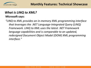 Monthly Features: Technical Showcase What is LINQ to XML? Microsoft says: “LINQ to XML provides an in-memory XML programming interface that leverages the .NET Language-Integrated Query (LINQ) Framework. LINQ to XML uses the latest .NET Framework language capabilities and is comparable to an updated, redesigned Document Object Model (DOM) XML programming interface.” 