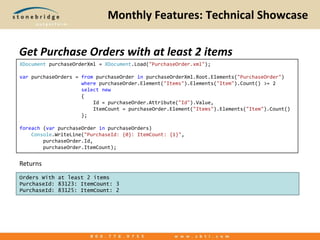 Monthly Features: Technical ShowcaseGet Purchase Orders with at least 2 itemsReturnsXDocumentpurchaseOrderXml = XDocument.Load("PurchaseOrder.xml"); varpurchaseOrders = frompurchaseOrderinpurchaseOrderXml.Root.Elements("PurchaseOrder")                     wherepurchaseOrder.Element("Items").Elements("Item").Count() >= 2                     selectnew                     {                         Id = purchaseOrder.Attribute("Id").Value,                         ItemCount = purchaseOrder.Element("Items").Elements("Item").Count()                     }; foreach (varpurchaseOrderinpurchaseOrders)    Console.WriteLine("PurchaseId: {0}: ItemCount: {1}",        purchaseOrder.Id,        purchaseOrder.ItemCount);ReturnsOrders With at least 2 itemsPurchaseId: 83123: ItemCount: 3PurchaseId: 83125: ItemCount: 2