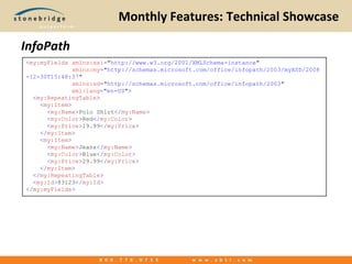 Monthly Features: Technical ShowcaseInfoPath<my:myFieldsxmlns:xsi="http://www.w3.org/2001/XMLSchema-instance"             xmlns:my="http://schemas.microsoft.com/office/infopath/2003/myXSD/2008-12-30T15:48:37"             xmlns:xd="http://schemas.microsoft.com/office/infopath/2003"xml:lang="en-US">  <my:RepeatingTable>    <my:Item>      <my:Name>Polo Shirt</my:Name>      <my:Color>Red</my:Color>      <my:Price>19.99</my:Price>    </my:Item>    <my:Item>      <my:Name>Jeans</my:Name>      <my:Color>Blue</my:Color>      <my:Price>29.99</my:Price>    </my:Item>  </my:RepeatingTable>  <my:Id>83123</my:Id></my:myFields>