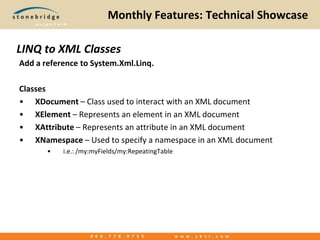 Monthly Features: Technical ShowcaseAdd a reference to System.Xml.Linq.ClassesXDocument– Class used to interact with an XML documentXElement– Represents an element in an XML documentXAttribute– Represents an attribute in an XML documentXNamespace – Used to specify a namespace in an XML document i.e.: /my:myFields/my:RepeatingTableLINQ to XML Classes