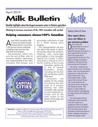 April 2010


Milk Bulletin
Monthly highlights about the largest economic sector in Ontario agriculture
Working to increase awareness of the 100% Canadian milk symbol
                                                                                                      Industry News & Views
Helping consumers choose100% Canadian                                                                 New report shows
                                                                                                      cows not villains in

A
      new 100% Canadian Milk                          encourage consumers to look
      in-store promotion kicked                       for it when buying dairy                        gas emission problem

                                                                                                      D
      off early April in more than                    products.                                             airy cows are
1,700 grocery stores nationally,                         DFC representatives will also                      responsible for only 2.7
including major banners like                          visit about 400 stores to inform                      per cent of global
Wal-Mart and Loblaws.                                 consumers about the symbol's                    greenhouse gas emissions, a
   The promotion, which runs                          meaning and encourage                           new report from the UN's
until the end of May, aims to                         participation in the Canadian                   Food and Agriculture
increase visibility, awareness                        Capital City contest. It offers                 Organization has found. This
and understanding of the 100%                         consumers a chance to win a                     figure includes emissions
                                                                                                      related to milk production,
Canadian Milk symbol, and                             trip for a family of four to any
                                                                                                      processing and transport.
                                                                Canadian capital city,
                                                                or one of several                        The report, Greenhouse
                                                                secondary          prizes,            Gas Emissions From the Dairy
                                                                including 50 Via Rail                 Sector, was commissioned in
                                                                gift certificates worth               response to calls from the
                                                                $300 each.                            dairy industry for more
                                                                     Consumers        can             information after a 2006
                                                                register for the contest              report that claimed 18 per
                                                                by entering the UPC                   cent of all greenhouse
                                                                                                      emissions were caused by
                                                                code of a product
                                                                                                      the livestock sector. That
                                                                bearing the 100%
                                                                                                      figure is used widely by
                                                                Canadian Milk symbol
                                                                                                      environmental campaigners,
                                                                at asourceofpride.ca.
                                                                                                      but disputed by the livestock
                                                                Simply click on the
                                                                                                      industry.
                                                                enter button at the
                                                                bottom of the page and                   The International Dairy
                                                                fill out the form.                    Federation welcomed the
                                                                                                      new FAO report as a
                                                                                                      significant step to quantify
                                                                                                      greenhouse gas emissions
  Milk Bulletin is published monthly by the Communications & Planning Division of Dairy Farmers of    from the dairy sector and
                     Ontario, 6780 Campobello Road, Mississauga, ON L5N 2L8.                          provide an informed basis to
                   For more information please contact Bill Mitchell, Assistant Director.             further mitigate emissions
  Dairy Farmers of Ontario operates as a non-profit marketing co-operative representing and totally
                            financed by all the dairy farmers of the province.                        within the supply chain.
 