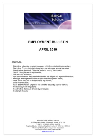 EMPLOYMENT BULLETIN

                                       APRIL 2010


CONTENTS:

•   Discipline: Injunction granted to prevent NHS from disciplining consultant;
•   Discipline: Conducting disciplinary before a grievance appeal not unfair;
•   Constructive dismissal: Objective test and “curing” the breach;
•   TUPE: Changing service provisions;
•   Volcanic ash absences;
•   Age discrimination: Requirement to hold a law degree not age discrimination;
•   Holidays: Moving from full-time to part-time employment status;
•   DDA: What amounts to a reasonable adjustment;
•   Date of termination;
•   Race discrimination: Employer not liable for abuse by agency worker;
•   Post employment obligations;
•   Constructive dismissal: Breach by employee;
•   Contempt of court;




                                    Margaret-Anne Trench – Solicitor
                           20 Green Lane, Lower Kingswood, Surrey, KT20 6TB
                                   T: 01737 833850 M: 07900 490070
                    Regulated by the Solicitors Regulation Authority (SRA No: 469453)
                             Member of the Employment Lawyers Association
                                 VAT registration number: 941 1724 41
                                            www.barrco.org.uk
 