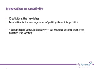 Innovation or creativity Creativity is the new ideas Innovation is the management of putting them into practice You can have fantastic creativity – but without putting them into practice it is wasted 