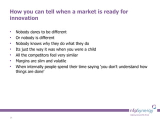 How you can tell when a market is ready for innovation Nobody dares to be different Or nobody is different Nobody knows why they do what they do Its just the way it was when you were a child All the competitors feel very similar Margins are slim and volatile When internally people spend their time saying ‘you don’t understand how things are done’ 