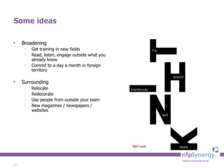 Some ideas Broadening Get training in new fields Read, listen, engage outside what you already know Commit to a day a month in foreign territory Surrounding Relocate Redecorate Use people from outside your team New magazines / newspapers / websites 