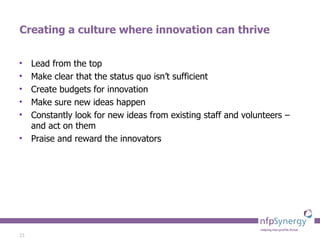 Creating a culture where innovation can thrive Lead from the top Make clear that the status quo isn’t sufficient Create budgets for innovation Make sure new ideas happen Constantly look for new ideas from existing staff and volunteers – and act on them Praise and reward the innovators 