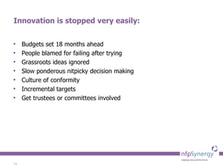 Innovation is stopped very easily: Budgets set 18 months ahead People blamed for failing after trying Grassroots ideas ignored Slow ponderous nitpicky decision making Culture of conformity Incremental targets Get trustees or committees involved 