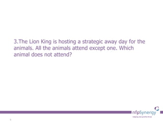 3.The Lion King is hosting a strategic away day for the animals. All the animals attend except one. Which animal does not attend?  