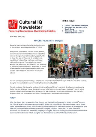 Cultural IQ                                                   In this Issue


               Newsletter
                                                                             1) Future: Your Name is Shanghai
                                                                             2) Shenzhen, the Northern city in
                                                                                South China
Fostering Connections, Illuminating Insights                                 3) Upcoming Event – “China
                                                                                Update” Webinar series

 Issue # 11, April 2010 
   
                                       FUTURE: Your name is Shanghai  
  
 Shanghai is attracting universal attention because 
 of World Expo, which begins on May 1st, 2010.  
  
 A city noted for its exotic culture, history, fashion, 
 economic achievements and its unique urban folk 
 culture, Shanghai has not missed any opportunity 
 to show the rest of the world its ambition and 
 capability of establishing itself as a world‐class 
 metropolitan centre. Ever since its success of 
 winning the bid to hold World Expo, it has set a goal 
 of attracting 70 million visitors. At present, it is said 
 that more than 20 million tickets have been sold 
 and it is estimated that 100 million visitors will 
 attend.                                                


                                                                    A photo of downtown Nanjing Road 
 The city is investing approximately 3 billion Euros for construction of World Expo stadiums and other facilities. 
 Shanghai intends to be the world’s leading financial centre by 2020.  
  
 There is no doubt that Shanghai has been the driving force of China’s economic development, particularly 
 during the past 30 years. Today, Shanghai is proud to be home to Jinmao Tower, the world’s fourth tallest 
 building, more than 10 subway lines with a total of 400 kilometers of metro transportation and the only 
 Maglev train in use in the world which links Pudong airport with downtown Shanghai.  
  
 History 
  
 After the Opium Wars between the Qing Dynasty and the Coalition Forces led by Britain in the 19th century, 
 the Chinese were forced to sign agreements with Britain, the United States, Germany, France, tsarist Russia, 
 Japan, Italy and Austria to rent coastal cities, including Shanghai, for trade and commercial development. Very 
 little was paid by these countries to use areas in Shanghai, Qingdao, Tianjin, etc., to open consulates, 
 businesses and warehouses. The rental property in Shanghai attracted wealthy Chinese merchants to conduct 
 business and reside there. In fact, Shanghai was then referred to as the “Adventurer’s Paradise”.   
 