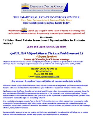 THE SMART REAL ESTATE INVESTORS SEMINAR
                         Where Smart Investors Network, Learn, and Make Money.
                            How to Make Money in Real Estate Today!


       With Dynamics          Capital, you can get in on the secret of how to make money with
       real estate in today’s economy. Are you ready to expand your investing opportunities?
                                                      This Month:
“Hidden Real Estate Investment Opportunities in Probate
Sales.”
                                  Come and Learn How to Find Them

         April 20, 2010 7:00pm-9:00pm at The Luxe Hotel-Brentwood LA
                               4 Expert Speakers
                             2 hours of CE credits for CPAs and Attorneys
The Smart Real Estate Investors Seminar is certified by the State Bar of California to offer two MCLE credit hours for
attorneys. We also are certified to offer two credit hours of California CPE continuing education credits for CPAs.


                                       REGISTER ONLINE TO SAVE $5
                                             $30 AT THE DOOR
                                           Phone: 310-471-0650
                                     Online: www.dynamicscapital.com

            One seminar. A couple of hours. A lifetime of valuable real estate insights.
Dynamics Capital Group’s seminars deliver clear, succinct real estate strategies that you can use immediately to
become a Smarter Real Estate Investor and make your first million—even multi-millions—in real estate.
We have created significant financial and personal wealth in real estate for our partners and ourselves. Along the
way, we have established lifelong relationships with some of the industry’s most noteworthy leaders. Through
the Smart Real Estate Investors Seminar, you gain access to this experience as well as distinguished speakers from
our exclusive real estate, legal and accounting network.
Our events do not provide generic, “pie-in-the-sky” information that one might receive from vendors who make
their money from seminars and book sales. Rather, we are simply sharing our real-life experiences to help our
colleagues and business community members. You can rest assured that this is a powerful forum for the exchange
of ideas, not a platform for sales.

Fundamentally, we want to see you survive and thrive, we want to give you advice that will allow you to reduce
risk and increase your income, and we want to help you create fortunes in real estate.
 