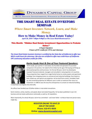 123825-142875<br />THE SMART REAL ESTATE INVESTORS SEMINAR<br />Where Smart Investors Network, Learn, and Make Money.<br />How to Make Money in Real Estate Today!<br />April 20, 2010 7:00pm-9:00pm at The Luxe Hotel-Brentwood LA<br />This Month:  “Hidden Real Estate Investment Opportunities in Probate Sales.”<br />4 Expert Speakers<br />2 hours of CE credits for CPAs and Attorneys<br />The Smart Real Estate Investors Seminar is certified by the State Bar of California to offer two MCLE credit hours for attorneys. We also are certified to offer two credit hours of California CPE continuing education credits for CPAs. <br />Karim Jaude Host & One of Four Featured Speakers:   <br /> 47625-1905Karim Jaude, your partner in real estate, has founded and operated 19 successful companies in 8 countries. He made his first million by the age of 26 buying and fixing up distressed properties and businesses. For the last 40 years, Karim has developed, invested, financed, brokered, managed, and consulted in real properties in 8 countries. These properties have ranged from single family homes to condo projects and apartment buildings; from shopping centers to commercial and industrial buildings; from hotels to land, mixed-use, and special use properties. He has built from scratch, remolded, fixed up, and converted properties for different uses in order to maximize their return on investment. In 1984 he was the very first entrepreneur to convert an industrial building in downtown Los Angeles into artist lofts.<br />His offices have handled over 20 billion dollars in real estate transactions.<br />Karim mentors, writes, teaches, and speaks about real estate frequently. He has been published in over 115 business and real estate publications nationwide, as well as, 42 newsletters.<br />REGISTER ONLINE TO SAVE $5$30 AT THE DOOR Phone: 310-471-0650 Online: www.dynamicscapital.comMost importantly, for almost 40 years, Karim has committed – and never failed – to help at least one person every single day.<br />