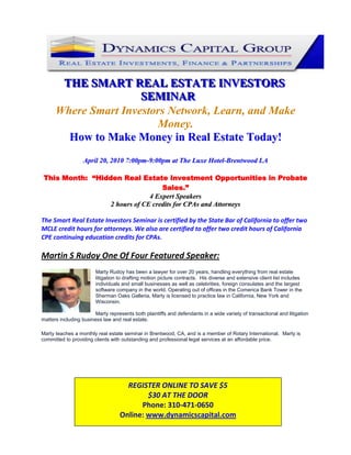 123825-142875<br />THE SMART REAL ESTATE INVESTORS SEMINAR<br />Where Smart Investors Network, Learn, and Make Money.<br />How to Make Money in Real Estate Today!<br />April 20, 2010 7:00pm-9:00pm at The Luxe Hotel-Brentwood LA<br />This Month:  “Hidden Real Estate Investment Opportunities in Probate Sales.”<br />4 Expert Speakers<br />2 hours of CE credits for CPAs and Attorneys<br />The Smart Real Estate Investors Seminar is certified by the State Bar of California to offer two MCLE credit hours for attorneys. We also are certified to offer two credit hours of California CPE continuing education credits for CPAs. <br />Martin S Rudoy One Of Four Featured Speaker:   <br />19050179070Marty Rudoy has been a lawyer for over 20 years, handling everything from real estate litigation to drafting motion picture contracts.  His diverse and extensive client list includes individuals and small businesses as well as celebrities, foreign consulates and the largest software company in the world. Operating out of offices in the Comerica Bank Tower in the Sherman Oaks Galleria, Marty is licensed to practice law in California, New York and Wisconsin.Marty represents both plaintiffs and defendants in a wide variety of transactional and litigation matters including business law and real estate.   <br />Marty teaches a monthly real estate seminar in Brentwood, CA, and is a member of Rotary International.  Marty is committed to providing clients with outstanding and professional legal services at an affordable price. <br />REGISTER ONLINE TO SAVE $5$30 AT THE DOOR Phone: 310-471-0650 Online: www.dynamicscapital.com<br />