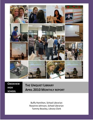 CREEKVIEW
            THE UNQUIET LIBRARY
HIGH
SCHOOL
            APRIL 2010 MONTHLY REPORT


               Buffy Hamilton, School Librarian
              Roxanne Johnson, School Librarian
                Tammy Beasley, Library Clerk
  1
 