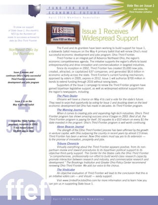 Vote Yes on Issue 1
                                     F U N D        F O R       O U R                                             and renew the
                                     E C O N O M I C             F U T U R E                                  Third Frontier initiative

                                     April 2010 Members Newsletter



       To show our support
  of State Issue 1, this month’s
     NEO by the Numbers all                                        Issue 1 Receives
 relate to successes achieved to
   date by Ohio Third Frontier.                                    Widespread Support
                                            The Fund and its grantees have been working to build support for Issue 1,
  Northeast Ohio by                  a statewide ballot measure on the May 4 primary ballot that will renew Ohio’s most
    the Numbers                      successful economic development and jobs program: Ohio Third Frontier.
                                            Third Frontier is an integral part of Advance Northeast Ohio, the region’s
                                     economic competitiveness agenda. The initiative supports the region’s efforts to boost




          1
                                     entrepreneurship and drive innovation and commercialization in targeted industries.
                                            Since its inception in 2002, Third Frontier has created 55,000 new jobs;
       Issue 1 renews and            created, attracted, or capitalized 637 companies; and generated $6.6 billion in
continues Ohio’s highly successful   economic activity across the state. Third Frontier’s current funding mechanism,
     Third Frontier economic         approved by voters in 2005, expires in 2012. Issue 1 will authorize $700 million in
  development and jobs program       bonds to extend funding through 2016 without raising taxes.
                                            Supporters of the Issue 1 campaign to renew the Third Frontier program have
                                     gained bipartisan legislative support, as well as widespread editorial support from




          4
                                     the region’s newspapers, including:
                                           The Plain Dealer
                                           Ohioans will have a chance on May 4 to cast a vote for the state’s future.
       Issue 1 is on the
                                     They need to seize that opportunity by voting for Issue 1 and doubling down on the best
      May 4 primary ballot
                                     economic development bet Ohio has made in decades: its Third Frontier program.
                                             The Morning Journal
                                             When it comes to creating jobs and expanding high-tech industries, Ohio’s Third




55,000
                                     Frontier program has shown amazing success since it began in 2003. Best of all, the
                                     Third Frontier program is paying for itself. [It] equates to a $10 return on every $1 the
     Since the Third Frontier
                                     state invested in the program. Ohio’s Third Frontier program is well worth continuing.
  program’s inception in 2002,
       it has helped create                  Akron Beacon Journal
       55,000 jobs in Ohio                   The strength of the [Ohio Third Frontier] process has been affirmed by the growth
                                     in venture capital, with Ohio outpacing the country in recent years by almost 2.5 times.
                                     Third Frontier has been a winner. Now Ohio voters must say yes to its extension —
                                     to the promise of innovation, prosperity and jobs.
                                            Tribune Chronicle
                                            Virtually everything about the Third Frontier appears positive, from its non-
                                     partisan review and reward procedures to its bipartisan political support to its
                                     objective third-party support. The Center for the States calls the Ohio Third Frontier
                                     ‘’a comprehensive, professionally run effort to build world-class research capacity,
                                     promote interaction between research and industry, and commercialize research and
                                     development.’’ The Brookings Institution and Greater Ohio Policy Center recommend
                                     renewing Ohio Third Frontier. We add our voice to the chorus.
                                             The Vindicator




ffef
                                             An objective evaluation of Third Frontier will lead to the conclusion that this is
                                     an initiative voters can — and should — easily support.
                                             Visit www.UnitedForJobsOhio.com for more information and to learn how you
                                     can join us in supporting State Issue 1.




                                        April 2010 Members Newsletter
 