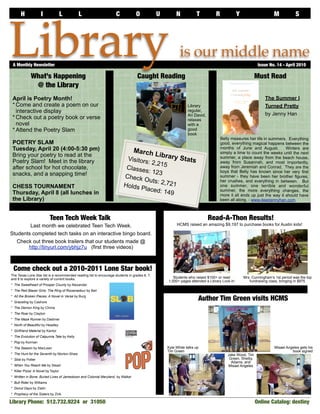 H             I               L        L                       C            O            U          N           T          R             Y                    M            S




Library
 A Monthly Newsletter	

             What’s Happening                                                      Caught Reading
                                                                                                            is our middle name
                                                                                                                                                           Issue No. 14 - April 2010

                                                                                                                                                          Must Read
              @ the Library
 April is Poetry Month!                                                                                                                                        The Summer I
 * Come and create a poem on our                                                                                 Library                                       Turned Pretty
   interactive display                                                                                           regular,
                                                                                                                                                               by Jenny Han
                                                                                                                 Ari David,
 * Check out a poetry book or verse                                                                              relaxes
   novel                                                                                                         with a
 * Attend the Poetry Slam                                                                                        good
                                                                                                                 book
                                                                                                                                     Belly measures her life in summers. Everything
 POETRY SLAM                                                                                                                         good, everything magical happens between the
 Tuesday, April 20 (4:00-5:30 pm)                                               March                                                months of June and August.          Winters are
 Bring your poetry to read at the                                                              Lib
                                                                                          rary St
                                                                                                                                     simply a time to count the weeks until the next

 Poetry Slam! Meet in the library                                          Visitors               ats                                summer, a place away from the beach house,
                                                                                    : 2,215                                          away from Susannah, and most importantly,
 after school for hot chocolate,                                           Classes                                                   away from Jeremiah and Conrad. They are the
 snacks, and a snapping time!                                                       : 123                                            boys that Belly has known since her very first
                                                                          Check                                                      summer - they have been her brother figures,
                                                                                  Outs: 2                                            her crushes, and everything in between. But
                                                                          Holds P         ,721
 CHESS TOURNAMENT                                                                 laced: 1
                                                                                                                                     one summer, one terrible and wonderful
                                                                                                                                     summer, the more everything changes, the
 Thursday, April 8 (all lunches in                                                         49                                        more it all ends up just the way it should have
 the Library)                                                                                                                        been all along. - www.dearjennyhan.com



                           Teen Tech Week Talk                                                                                Read-A-Thon Results!
        Last month we celebrated Teen Tech Week.                                                          HCMS raised an amazing $9,197 to purchase books for Austin kids!

Students completed tech tasks on an interactive bingo board.
   Check out three book trailers that our students made @
       http://tinyurl.com/ybhjz7u (first three videos)



 Come check out a 2010-2011 Lone Star book!
The Texas Lone Star list is a recommended reading list to encourage students in grades 6, 7,
and 8 to explore a variety of current books.                                                            Students who raised $100+ or read          Mrs. Cunningham’s 1st period was the top
                                                                                                     1,000+ pages attended a Library Lock-In          fundraising class, bringing in $875
* The Sweetheart of Prosper County by Alexander
* The Red Blazer Girls: The Ring of Rocamadour by Beil
* All the Broken Pieces: A Novel in Verse by Burg
* Graceling by Cashore
                                                                                                                       Author Tim Green visits HCMS
* The Demon King by Chima
* The Roar by Clayton
* The Maze Runner by Dashner
* North of Beautiful by Headley
* Girlfriend Material by Kantor
* The Evolution of Calpurnia Tate by Kelly
* Pop by Korman
* The Season by MacLean                                                                              Kyle White talks up                                             Misael Angeles gets his
                                                                                                     Tim Green                                                                 book signed
* The Hunt for the Seventh by Morton-Shaw                                                                                                Jake Wood, Tim
* Slob by Potter                                                                                                                          Green, Shelby
                                                                                                                                           Adams, and
* When You Reach Me by Stead                                                                                                             Misael Angeles
* Killer Pizza: A Novel by Taylor
* Written in Bone: Buried Lives of Jamestown and Colonial Maryland by Walker
* Bull Rider by Williams
* Donut Days by Zielin
* Prophecy of the Sisters by Zink

Library Phone: 512.732.9224 or 31050                                                                                                                      Online Catalog: destiny	
 