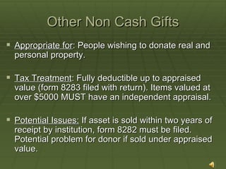 Other Non Cash Gifts Appropriate for : People wishing to donate real and personal property. Tax Treatment : Fully deductible up to appraised value (form 8283 filed with return). Items valued at over $5000 MUST have an independent appraisal. Potential Issues:  If asset is sold within two years of receipt by institution, form 8282 must be filed. Potential problem for donor if sold under appraised value.  