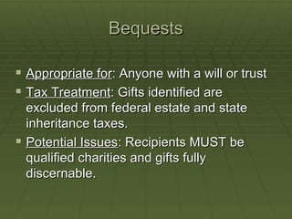 Bequests Appropriate for : Anyone with a will or trust Tax Treatment : Gifts identified are excluded from federal estate and state inheritance taxes. Potential Issues : Recipients MUST be qualified charities and gifts fully discernable.  