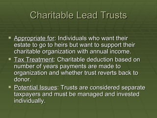 Charitable Lead Trusts Appropriate for : Individuals who want their estate to go to heirs but want to support their charitable organization with annual income. Tax Treatment : Charitable deduction based on number of years payments are made to organization and whether trust reverts back to donor. Potential Issues : Trusts are considered separate taxpayers and must be managed and invested individually. 