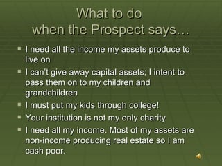 What to do  when the Prospect says… I need all the income my assets produce to live on I can’t give away capital assets; I intent to pass them on to my children and grandchildren I must put my kids through college! Your institution is not my only charity I need all my income. Most of my assets are  non-income producing real estate so I am cash poor. 