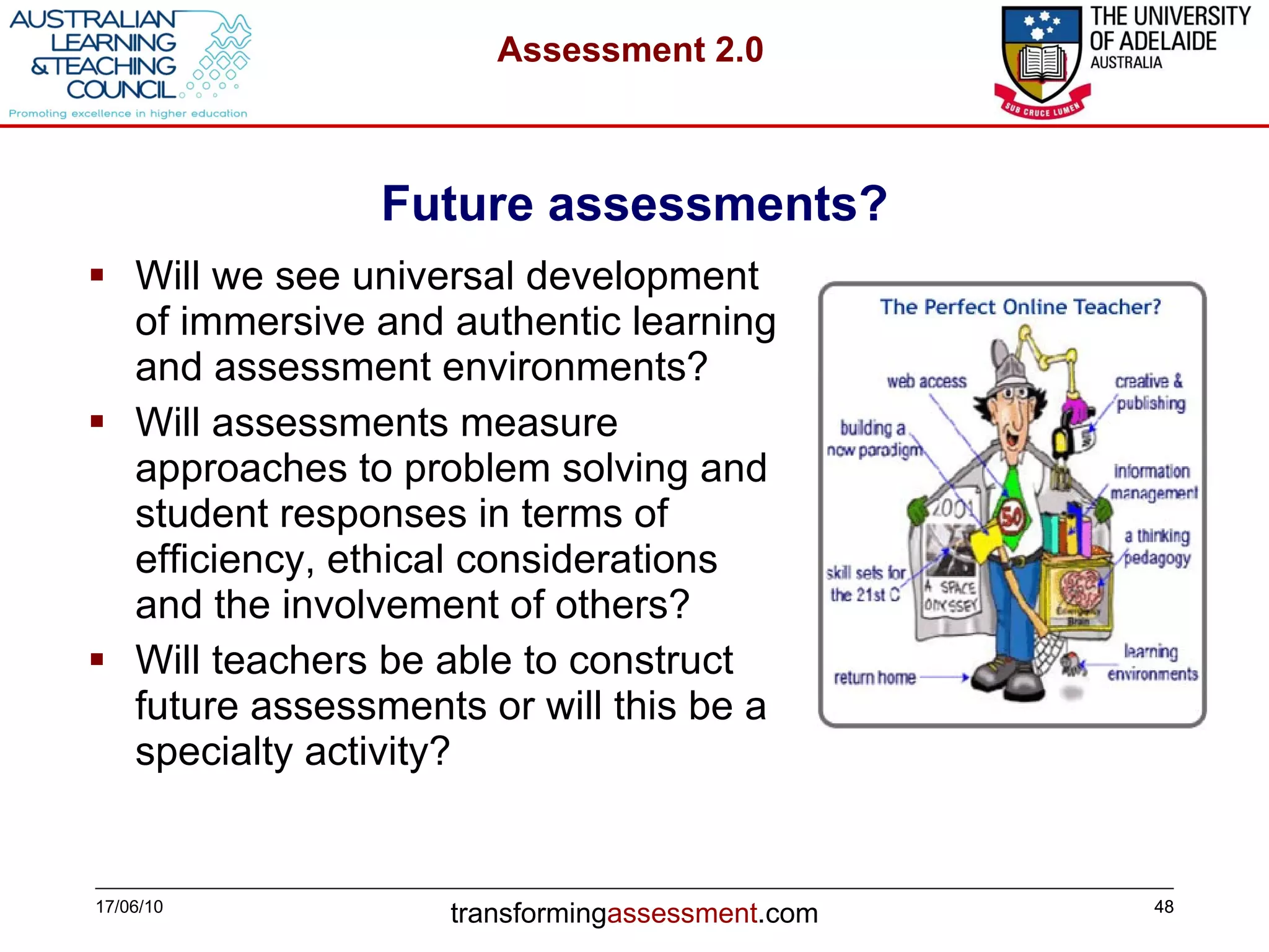Future assessments? Will we see universal development of immersive and authentic learning and assessment environments ? Will assessments measure approaches to problem solving and student responses in terms of efficiency, ethical considerations and the involvement of others? Will teachers be able to construct future assessments or will this be a specialty activity?   17/06/10 