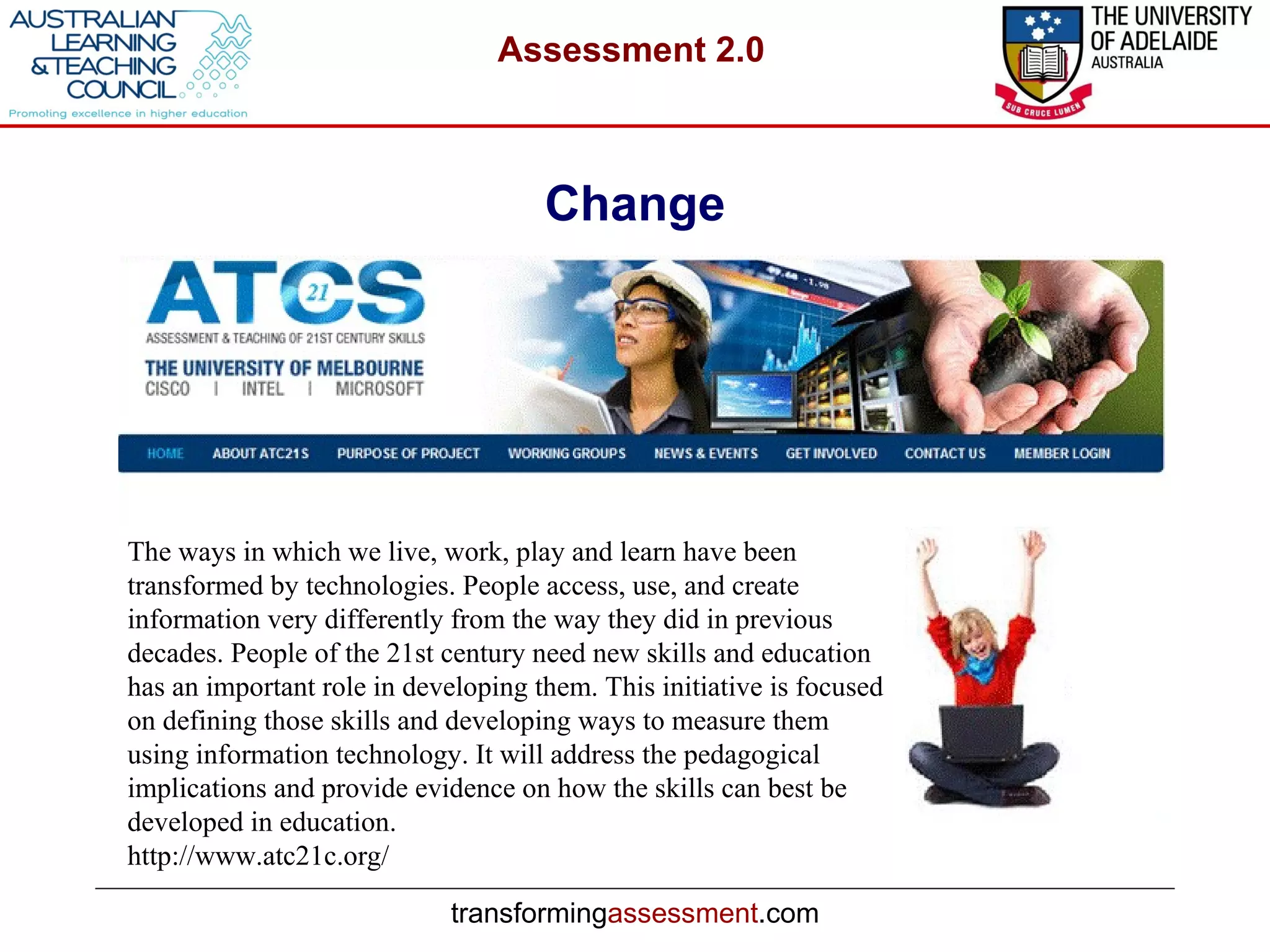 Change The ways in which we live, work, play and learn have been transformed by technologies. People access, use, and create information very differently from the way they did in previous decades. People of the 21st century need new skills and education has an important role in developing them. This initiative is focused on defining those skills and developing ways to measure them using information technology. It will address the pedagogical implications and provide evidence on how the skills can best be developed in education.   http://www.atc21c.org/ 