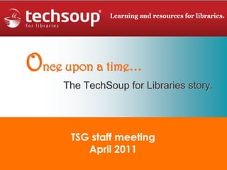 Once upon a time… The TechSoup for Libraries story. TSG staff meeting April 2011 