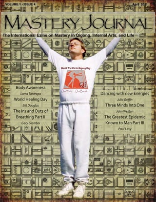 VOLUME 1 • ISSUE 4                                                     April 2011




Mastery Journal
The International Ezine on Mastery in Qigong, Internal Arts, and Life




       Body Awareness
          Lama Tantrapa                            Dancing with new Energies
      World Healing Day                                     Julia Griffin
           Bill Douglas                              Three Minds Into One
     The Ins and Outs of                                   John Weston
      Breathing Part II                              The Greatest Epidemic
          Gary Giamboi                               Known to Man Part III
                                                            Paul Levy
 