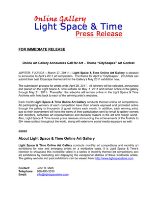 FOR IMMEDIATE RELEASE


   Online Art Gallery Announces Call for Art – Theme “CityScapes” Art Contest


JUPITER, FLORIDA – March 27, 2011/ -- Light Space & Time Online Art Gallery is pleased
to announce its April’s 2011 art competition. The theme for April is “CityScapes”. 2D Artists can
submit their best Cityscape themed art for the Gallery’s May 2011 exhibition now.

The submission process for artists ends April 28, 2011. All winners will be selected, announced
and placed on the Light Space & Time website on May 1, 2011 and remain online in the gallery
through May 31, 2011. Thereafter, the artworks will remain online in the Light Space & Time
Archives with links back to each of the winning artist’s websites.

Each month Light Space & Time Online Art Gallery conducts themed online art competitions.
All participating winners of each competition have their artwork exposed and promoted online
through the gallery to thousands of guest visitors each month. In addition, each winning artist,
due to their involvement will have the news of their participation sent by email to gallery owners
and directors, corporate art representatives and decision makers in the art and design world.
Also, Light Space & Time issues press releases announcing the achievements of the finalists to
50+ news outlets throughout the world, along with extensive social media exposure as well.


#####

About Light Space & Time Online Art Gallery
Light Space & Time Online Art Gallery conducts monthly art competitions and monthly art
exhibitions for new and emerging artists on a worldwide basis. It is Light Space & Time’s
intention to showcase this incredible talent in a series of monthly themed art competitions and
art exhibitions by marketing and displaying the exceptional abilities of these worldwide artists.
The gallery website and past exhibitions can be viewed here: http://www.lightspacetime.com


Contact:       John R. Math
Telephone:     888-490-3530
Email:         info@lightspacetime.com
 
