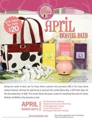 April BUY
          ue
  $7 5 Val y
         nl
   for O
      $   20
                                                            BONUS




                                                                                *One Bonus Buy per customer per order.
                                                                             Consultant must select Bonus Buy at time order
                                                                               is placed in order for items to be shipped.


 During the month of April, any For Every Home customer who purchases $50 in For Every Home
 product (volume), will have the opportunity to purchase this months Bonus Buy, a $75 retail value, for
 the discounted price of $20. This months Bonus Buy gives customers everything they need for Easter
 Baskets and Mothers Day presents as well.



                     APRIL
                                                     -   Pink Dual Purpose Warmer
                                          INCLUDES




                                                     -   Hoppy Easter Soy Cube (Stressless)
                                                     -   Candy Eggs(Sugar Cookie)
                                                     -   Lemon Chicks (Lemon)
                     BONUS BUYS                      -   Rectangular Dalmatian Handbag

                                                                      *Bonus Buy is applicable to taxes and shipping
___________________.foreveryhome.net                                  *Does not include any volume
 