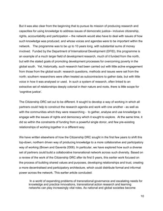 But it was also clear from the beginning that to pursue its mission of producing research and
capacities for using knowledge to address issues of democratic justice– inclusive citizenship,
rights, accountability and participation – the network would also have to deal with issues of how
such knowledge was produced, and whose voices and agendas were to be important within the
network. The programme was to be up to 10 years long, with substantial sums of money
involved. Funded by the Department of International Development (DFID), this programme is
an example of a much larger field of development research, much of it funded from the north,
but with the stated goals of promoting development processes for overcoming poverty in the
global south. Yet, historically, such research had been carried out with little active engagement
from those from the global south: research questions, methods and issues were set from the
north; southern researchers were often treated as subcontractors to gather data, but with little
voice in how it was analysed or used. In such a system of research, often linked to an
extractive set of relationships deeply colonial in their nature and roots, there is little scope for
‗cognitive justice‘.


The Citizenship DRC set out to be different. It sought to develop a way of working in which all
partners could help to construct the research agenda and work with one another - as well as
with the communities which they were researching - to gather, analyse and use knowledge to
engage with the issues of rights and democracy which it sought to explore. At the same time, it
did so within the constraints of funding from a powerful single donor, and few pre-existing
relationships of working together in a different way.


We have written elsewhere of how the Citizenship DRC sought in the first few years to shift this
top-down, northern driven way of producing knowledge to a more collaborative and participatory
way of working (Brown and Gaventa 2008). In particular, we have explored how such a diverse
set of partners could build a collaborative transnational network across such diversity. Based on
a review of the work of the Citizenship DRC after its first 5 years, this earlier work focused on
the process of building shared values and purposes, developing relationships and trust, creating
a more decentralised and participatory architecture, which could distribute formal and informal
power across the network. This earlier article concluded:

         In a world of expanding problems of transnational governance and escalating needs for
        knowledge and practice innovations, transnational action research and learning
        networks can play increasingly vital roles. As national and global societies become

                                                                                                       10
 