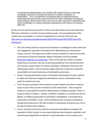 increasingly knowledge based, such networks offer opportunities for constructing
        knowledge, practices and policies that respond to a global constellation of
        stakeholders.... And, as citizenship is increasingly taking on global dimensions,
        constructing learning networks which learn from and help to strengthen transnational
        citizen alliances will be critical if these new forms of citizen action are to deal effectively
        with the challenges of a rapidly changing and globalizing world (Brown and Gaventa
        2009, 25).

By the end of its second five year period, in 2010 it was clear that the work of the Citizenship
DRC had contributed in a number of ways towards its goals. The accomplishments of the
network were considerable in a number of respects (for an overview of this work see
http://www.drc-citizenship.org/system/assets/1052734700/original/1052734700-cdrc.2011-
blurring.pdf.)

       First, the Center produced a huge amount of research on strategies of citizen action and
        civic engagement, especially in the global south. Representing over 400 research
        outputs, and over 150 original case studies, the work included an 8 volume book series
        on the theme of Claiming Citizenship: Rights, Participation and Accountability
        (http://www.zedbooks.co.uk/citizenship.) Much of this work was written by southern
        researchers and activists, who had not previously published in the international arena
        and covered a range of topics on inclusive citizenship, mobilising for democracy and
        national policy reform, social movements, global citizenship, science and citizenship,
        accountability and natural resources, and participatory governance.
       Second, the group developed a series of innovative methodologies for action research
        on rights and citizenship, ranging from participatory surveys, to participatory video,
        public fora, theatre and more.
       Third, the group was able to link its research to public debates and action on relevant
        issues in each of the countries involved and at the national level. These ranged for
        instance to using research to address health policies for indigenous people in Brazil, to
        issues of violence in Mexico, Jamaica, and Brazil, to debates on constitutional reform in
        Nigeria, to mobilising approaches on local NGOs in Bangladesh, to strengthening of
        social justice committees in India. At the international level, the group contributed to
        broadening the discourse on the role of citizens in development and democracy, and on
        the nature of state-society relations.
       Fourth, according to the group members, the process also helped to strengthen the
        capacities of those involved. In some cases these were about research capacities, such
        as learning new approaches to research or becoming aware of new concepts, but in

                                                                                                      11
 