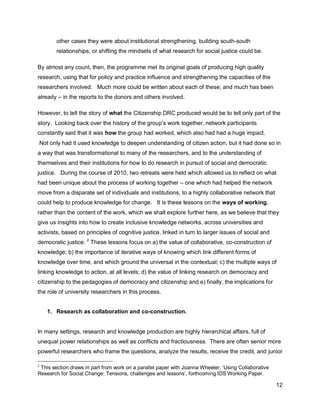 other cases they were about institutional strengthening, building south-south
        relationships, or shifting the mindsets of what research for social justice could be.

By almost any count, then, the programme met its original goals of producing high quality
research, using that for policy and practice influence and strengthening the capacities of the
researchers involved. Much more could be written about each of these, and much has been
already – in the reports to the donors and others involved.

However, to tell the story of what the Citizenship DRC produced would be to tell only part of the
story. Looking back over the history of the group‘s work together, network participants
constantly said that it was how the group had worked, which also had had a huge impact.
Not only had it used knowledge to deepen understanding of citizen action, but it had done so in
a way that was transformational to many of the researchers, and to the understanding of
themselves and their institutions for how to do research in pursuit of social and democratic
justice. During the course of 2010, two retreats were held which allowed us to reflect on what
had been unique about the process of working together – one which had helped the network
move from a disparate set of individuals and institutions, to a highly collaborative network that
could help to produce knowledge for change. It is these lessons on the ways of working,
rather than the content of the work, which we shall explore further here, as we believe that they
give us insights into how to create inclusive knowledge networks, across universities and
activists, based on principles of cognitive justice, linked in turn to larger issues of social and
democratic justice. 2 These lessons focus on a) the value of collaborative, co-construction of
knowledge; b) the importance of iterative ways of knowing which link different forms of
knowledge over time, and which ground the universal in the contextual; c) the multiple ways of
linking knowledge to action, at all levels; d) the value of linking research on democracy and
citizenship to the pedagogies of democracy and citizenship and e) finally, the implications for
the role of university researchers in this process.


    1. Research as collaboration and co-construction.


In many settings, research and knowledge production are highly hierarchical affairs, full of
unequal power relationships as well as conflicts and fractiousness. There are often senior more
powerful researchers who frame the questions, analyze the results, receive the credit, and junior

2
 This section draws in part from work on a parallel paper with Joanna Wheeler, ‗Using Collaborative
Research for Social Change: Tensions, challenges and lessons‘, forthcoming IDS Working Paper.

                                                                                                      12
 