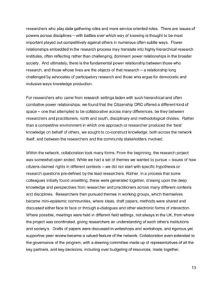researchers who play data gathering roles and more service oriented roles. There are issues of
powers across disciplines – with battles over which way of knowing is thought to be most
important played out competitively against others in numerous often subtle ways. Power
relationships embedded in the research process may translate into highly hierarchical research
institutes, often reflecting rather than challenging, dominant power relationships in the broader
society. And ultimately, there is the fundamental power relationship between those who
research, and those whose lives are the objects of that research – a relationship long
challenged by advocates of participatory research and those who argue for democratic and
inclusive ways knowledge production.


For researchers who came from research settings laden with such hierarchical and often
combative power relationships, we found that the Citizenship DRC offered a different kind of
space – one that attempted to be collaborative across many differences, be they between
researchers and practitioners, north and south, disciplinary and methodological divides. Rather
than a competitive environment in which one approach or researcher produced the ‗best‘
knowledge on behalf of others, we sought to co-construct knowledge, both across the network
itself, and between the researchers and the community stakeholders involved.


Within the network, collaboration took many forms. From the beginning, the research project
was somewhat open ended. While we had a set of themes we wanted to pursue – issues of how
citizens claimed rights in different contexts – we did not start with specific hypothesis or
research questions pre-defined by the lead researchers. Rather, in a process that some
colleagues initially found unsettling, these were generated together, drawing upon the deep
knowledge and perspectives from researcher and practitioners across many different contexts
and disciplines. Researchers then pursued themes in working groups, which themselves
became mini-epistemic communities, where ideas, draft papers, methods were shared and
discussed either face to face or through e-dialogues and other electronic forms of interaction.
Where possible, meetings were held in different field settings, not always in the UK, from where
the project was coordinated, giving researchers an understanding of each other‘s institutions
and society‘s. Drafts of papers were discussed in writeshops and workshops, and rigorous yet
supportive peer review became a valued feature of the network. Collaboration even extended to
the governance of the program, with a steering committee made up of representatives of all the
key partners, and key decisions, including over budgeting of resources, made together.



                                                                                                  13
 