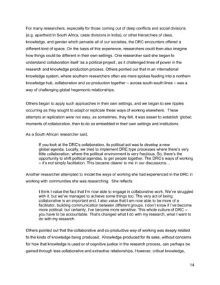 For many researchers, especially for those coming out of deep conflicts and social divisions
(e.g. apartheid in South Africa, caste divisions in India), or other hierarchies of class,
knowledge, and gender which pervade all of our societies, the DRC encounters offered a
different kind of space, On the basis of this experience, researchers could then also imagine
how things could be different in their own settings. One researcher said she began to
understand collaboration itself ‗as a political project‘, as it challenged lines of power in the
research and knowledge production process. Others pointed out that in an international
knowledge system, where southern researchers often are mere spokes feeding into a northern
knowledge hub, collaboration and co-production together – across south-south lines – was a
way of challenging global hegemonic relationships.


Others began to apply such approaches in their own settings, and we began to see ripples
occurring as they sought to adapt or replicate these ways of working elsewhere. These
attempts at replication were not easy, as sometimes, they felt, it was easier to establish ‗global;
moments of collaboration, then to do so embedded in their own settings and institutions.

As a South African researcher said,

       If you look at the DRC‘s collaboration, its political act was to develop a new
       global agenda. Locally, we tried to implement DRC type processes where there‘s very
       little collaboration, where the political environment is very fractious. So, there‘s the
       opportunity to shift political agendas, to get people together. The DRC‘s ways of working
       – it‘s not simply facilitation. This became clearer to me in our discussions…

Another researcher attempted to model the ways of working she had experienced in the DRC in
working with communities she was researching. She reflects

       I think I value the fact that I‘m now able to engage in collaborative work. We‘ve struggled
       with it, but we‘ve managed to achieve some things too. The very act of being
       collaborative is an important end. I also value that I am now able to be more of a
       facilitator, building communication between different groups. I don‘t know if I‘ve become
       more political, but certainly, I‘ve become more sensitive. This whole culture of DRC –
       you have to be accountable. That‘s changed what I do with my research, what I want to
       do with my research.

Others pointed out that the collaborative and co-productive way of working was deeply related
to the kinds of knowledge being produced. Knowledge produced for its sake, without concerns
for how that knowledge is used or of cognitive justice in the research process, can perhaps be
gained through less collaborative and extractive relationships. However, critical knowledge,


                                                                                                   14
 