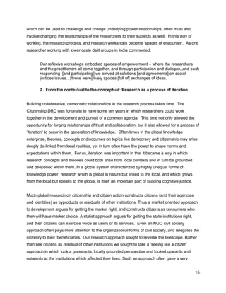 which can be used to challenge and change underlying power relationships, often must also
involve changing the relationships of the researchers to their subjects as well. In this way of
working, the research process, and research workshops become ‗spaces of encounter‘. As one
researcher working with lower caste dalit groups in India commented,


       Our reflexive workshops embodied spaces of empowerment – where the researchers
       and the practitioners all come together, and through participation and dialogue, and each
       responding [and participating] we arrived at solutions [and agreements] on social
       justices issues…[these were] lively spaces [full of] exchanges of ideas.

       2. From the contextual to the conceptual: Research as a process of iteration


Building collaborative, democratic relationships in the research process takes time. The
Citizenship DRC was fortunate to have some ten years in which researchers could work
together in the development and pursuit of a common agenda. This time not only allowed the
opportunity for forging relationships of trust and collaboration, but it also allowed for a process of
‗iteration‘ to occur in the generation of knowledge. Often times in the global knowledge
enterprise, theories, concepts or discourses on topics like democracy and citizenship may arise
deeply de-linked from local realities, yet in turn often have the power to shape norms and
expectations within them. For us, iteration was important in that it became a way in which
research concepts and theories could both arise from local contexts and in turn be grounded
and deepened within them. In a global system characterized by highly unequal forms of
knowledge power, research which is global in nature but linked to the local, and which grows
from the local but speaks to the global, is itself an important part of building cognitive justice.


Much global research on citizenship and citizen action constructs citizens (and their agencies
and identities) as byproducts or residuals of other institutions. Thus a market oriented approach
to development argues for getting the market right, and constructs citizens as consumers who
then will have market choice. A statist approach argues for getting the state institutions right,
and then citizens can exercise voice as users of its services. Even an NGO civil society
approach often pays more attention to the organizational forms of civil society, and relegates the
citizenry to their ‗beneficiaries.‘ Our research approach sought to reverse the telescope. Rather
than see citizens as residual of other institutions we sought to take a ‗seeing like a citizen‘
approach in which took a grassroots, locally grounded perspective and looked upwards and
outwards at the institutions which affected their lives. Such an approach often gave a very


                                                                                                      15
 