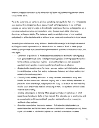different perspective than that found in the more top down ways of knowing (for more on this
see Gaventa, 2010).


Yet at the same time, we wanted to produce something more synthetic than over 150 separate
case studies. By looking across these cases, in each working group and in our synthesis
process, we wanted also to be able to draw broader lessons and themes, and speak to a set of
more international normative, conceptual and policy debates about rights, citizenship,
democracy and accountability. The challenge was to remain both rooted in local empirical
understanding, while also being able to address larger cross-cutting national and global issues.


In dealing with this dilemma, a key approach was found in the ways of working in the several
working groups which pursued critical themes across our research. Each of these groups
ended up going through a process of moving from research question, to broader concepts, and
back again.
      Generation of questions: In most cases the questions and themes for working group
       were generated through some sort of participatory process involving researchers close
       to the contexts and countries involved - a very different process from a research
       approach which specifies research questions or hypotheses in advance.
      Sharpening the questions and the frame: we used various methods including various
       forms of literature review, field testing, e-dialogues, follow up workshops and concept
       notes to sharpen the approach;
      Choosing cases; working with them: In many instances, the cases for study were
       chosen because researchers had other ongoing links to them, and they were seen as
       places for action and change, not just places for study. As a result, we often had very
       diverse cases and diverse methods for looking at them. The synthesis process had to
       deal with that diversity.
      Sharing, critiquing and re-framing: Most groups had mid-point workshops in which
       researchers shared early drafts of their material. This often also led to a re-framing and
       re-conceptualising of the project itself, based on feedback from other researchers
       working in other contexts.
      Re-writing case studies; deepening analysis: Following the global workshops,
       researchers often went to the cases, with new questions and with deeper probing, based
       in part on the need to be able to compare this case with other trends that were



                                                                                                 16
 