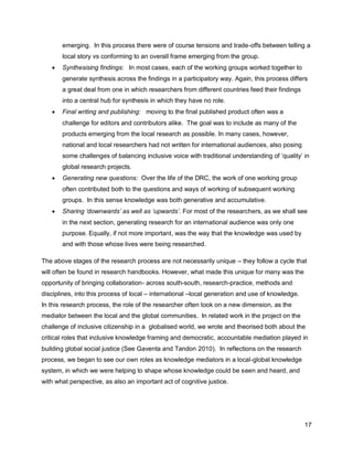 emerging. In this process there were of course tensions and trade-offs between telling a
       local story vs conforming to an overall frame emerging from the group.
      Synthesising findings: In most cases, each of the working groups worked together to
       generate synthesis across the findings in a participatory way. Again, this process differs
       a great deal from one in which researchers from different countries feed their findings
       into a central hub for synthesis in which they have no role.
      Final writing and publishing: moving to the final published product often was a
       challenge for editors and contributors alike. The goal was to include as many of the
       products emerging from the local research as possible. In many cases, however,
       national and local researchers had not written for international audiences, also posing
       some challenges of balancing inclusive voice with traditional understanding of ‗quality‘ in
       global research projects.
      Generating new questions: Over the life of the DRC, the work of one working group
       often contributed both to the questions and ways of working of subsequent working
       groups. In this sense knowledge was both generative and accumulative.
      Sharing ‘downwards’ as well as ‘upwards’. For most of the researchers, as we shall see
       in the next section, generating research for an international audience was only one
       purpose. Equally, if not more important, was the way that the knowledge was used by
       and with those whose lives were being researched.

The above stages of the research process are not necessarily unique – they follow a cycle that
will often be found in research handbooks. However, what made this unique for many was the
opportunity of bringing collaboration- across south-south, research-practice, methods and
disciplines, into this process of local – international –local generation and use of knowledge.
In this research process, the role of the researcher often took on a new dimension, as the
mediator between the local and the global communities. In related work in the project on the
challenge of inclusive citizenship in a globalised world, we wrote and theorised both about the
critical roles that inclusive knowledge framing and democratic, accountable mediation played in
building global social justice (See Gaventa and Tandon 2010). In reflections on the research
process, we began to see our own roles as knowledge mediators in a local-global knowledge
system, in which we were helping to shape whose knowledge could be seen and heard, and
with what perspective, as also an important act of cognitive justice.




                                                                                                  17
 