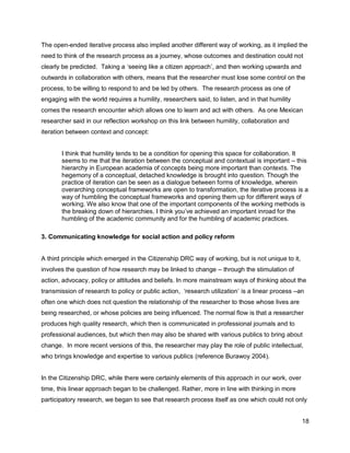 The open-ended iterative process also implied another different way of working, as it implied the
need to think of the research process as a journey, whose outcomes and destination could not
clearly be predicted. Taking a ‗seeing like a citizen approach‘, and then working upwards and
outwards in collaboration with others, means that the researcher must lose some control on the
process, to be willing to respond to and be led by others. The research process as one of
engaging with the world requires a humility, researchers said, to listen, and in that humility
comes the research encounter which allows one to learn and act with others. As one Mexican
researcher said in our reflection workshop on this link between humility, collaboration and
iteration between context and concept:


       I think that humility tends to be a condition for opening this space for collaboration. It
       seems to me that the iteration between the conceptual and contextual is important – this
       hierarchy in European academia of concepts being more important than contexts. The
       hegemony of a conceptual, detached knowledge is brought into question. Though the
       practice of iteration can be seen as a dialogue between forms of knowledge, wherein
       overarching conceptual frameworks are open to transformation, the iterative process is a
       way of humbling the conceptual frameworks and opening them up for different ways of
       working. We also know that one of the important components of the working methods is
       the breaking down of hierarchies. I think you‘ve achieved an important inroad for the
       humbling of the academic community and for the humbling of academic practices.

3. Communicating knowledge for social action and policy reform


A third principle which emerged in the Citizenship DRC way of working, but is not unique to it,
involves the question of how research may be linked to change – through the stimulation of
action, advocacy, policy or attitudes and beliefs. In more mainstream ways of thinking about the
transmission of research to policy or public action, ‗research utilization‘ is a linear process –an
often one which does not question the relationship of the researcher to those whose lives are
being researched, or whose policies are being influenced. The normal flow is that a researcher
produces high quality research, which then is communicated in professional journals and to
professional audiences, but which then may also be shared with various publics to bring about
change. In more recent versions of this, the researcher may play the role of public intellectual,
who brings knowledge and expertise to various publics (reference Burawoy 2004).


In the Citizenship DRC, while there were certainly elements of this approach in our work, over
time, this linear approach began to be challenged. Rather, more in line with thinking in more
participatory research, we began to see that research process itself as one which could not only


                                                                                                  18
 