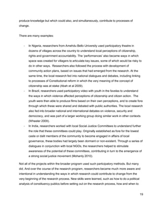 produce knowledge but which could also, and simultaneously, contribute to processes of
change.


There are many examples:


   -   In Nigeria, researchers from Amehdu Bello University used participatory theatre in
       dozens of villages across the country to understand local perceptions of citizenship,
       rights and government accountability. The ‗performances‘ also became ways in which
       space was created for villagers to articulate key issues, some of which would be risky to
       do in other ways. Researchers also followed the process with development of
       community action plans, based on issues that had emerged from the research. At the
       same time, the local research fed into national dialogues and debates, including linking
       to processes of Constitutional reform in which the very meaning of the concept of
       citizenship was at stake (Abah et al 2009).
   -   In Brazil, researchers used participatory video with youth in the favelas to understand
       the ways in which violence affected perceptions of citizenship and citizen action. The
       youth were then able to produce films based on their own perceptions, and to create fora
       through which these were shared and debated with public authorities. The local research
       also fed into broader national and international debates on violence, security and
       democracy, and was part of a larger working group doing similar work in other contexts
       (Wheeler 2009).
   -   In India, researchers worked with local Social Justice Committees to understand further
       the role that these committees could play. Originally established as fora for the lowest
       caste or dalit members of the community to become engaged in affairs of local
       governance, these bodies had largely been dormant or non-existent. Through a series of
       dialogues in conjunction with local NGOs, the researchers helped to stimulate
       awareness of the potential of these committees, contributing in turn to the emergence of
       a strong social justice movement (Mohanty 2010).

Not all of the projects within the broader program used such participatory methods. But many
did. And over the course of the research program, researchers became much more aware and
intentional in understanding the ways in which research could contribute to change from the
very beginning of the research process. New skills were learned, such as how to do a political
analysis of constituency publics before setting out on the research process, how and when to


                                                                                                  19
 